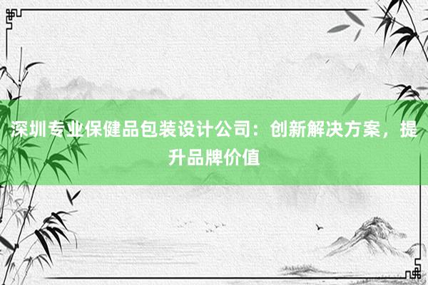 深圳专业保健品包装设计公司：创新解决方案，提升品牌价值